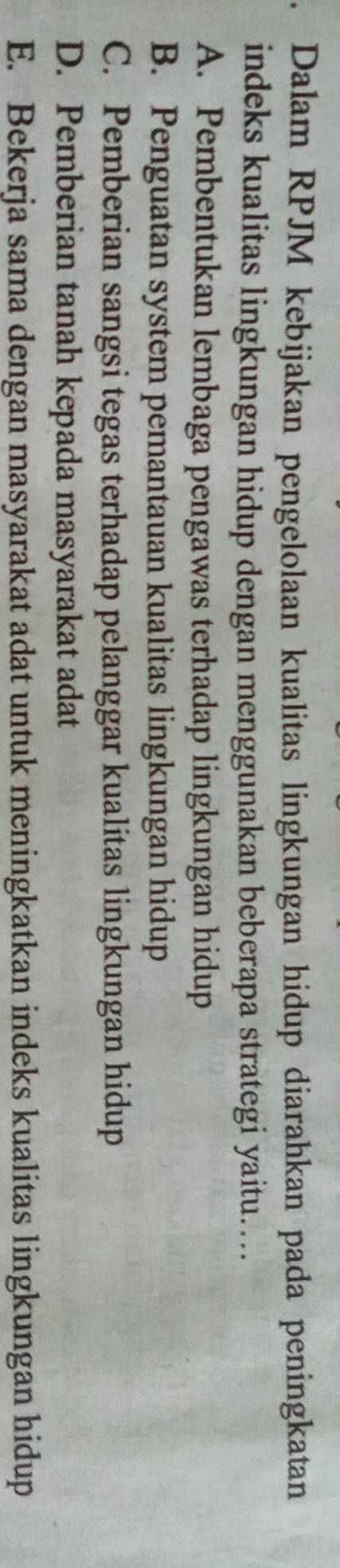 Dalam RPJM kebijakan pengelolaan kualitas lingkungan hidup diarahkan pada peningkatan
indeks kualitas lingkungan hidup dengan menggunakan beberapa strategi yaitu….
A. Pembentukan lembaga pengawas terhadap lingkungan hidup
B. Penguatan system pemantauan kualitas lingkungan hidup
C. Pemberian sangsi tegas terhadap pelanggar kualitas lingkungan hidup
D. Pemberian tanah kepada masyarakat adat
E. Bekerja sama dengan masyarakat adat untuk meningkatkan indeks kualitas lingkungan hidup