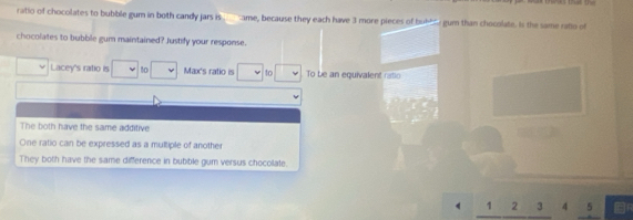 ratio of chocolates to bubble gum in both candy jars is . ame, because they each have 3 more pieces of bubhey gum than chocolate. Is the same rato of
chocolates to bubble gum maintained? Justify your response.
Lacey's ratio is to Max's ratio is to To be an equivalent ratio
The both have the same additive
One ratio can be expressed as a multiple of another
They both have the same difference in bubble gum versus chocolate.
1 2 3 4 5