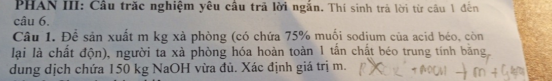 PHAN III: Câu trăc nghiệm yêu cầu trả lời ngắn. Thí sinh trả lời từ câu 1 đến 
câu 6. 
Câu 1. Để sản xuất m kg xà phòng (có chứa 75% muối sodium của acid béo, còn 
lại là chất độn), người ta xà phòng hóa hoàn toàn 1 tấn chất béo trung tính bằng 
dung dịch chứa 150 kg NaOH vừa đủ. Xác định giá trị m.