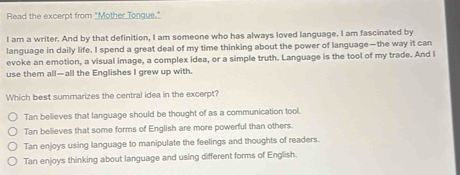 Read the excerpt from "Mother Tongue."
I am a writer. And by that definition, I am someone who has always loved language. I am fascinated by
language in daily life. I spend a great deal of my time thinking about the power of language—the way it can
evoke an emotion, a visual image, a complex idea, or a simple truth. Language is the tool of my trade. And l
use them all—all the Englishes I grew up with.
Which best summarizes the central idea in the excerpt?
Tan believes that language should be thought of as a communication tool.
Tan believes that some forms of English are more powerful than others.
Tan enjoys using language to manipulate the feelings and thoughts of readers.
Tan enjoys thinking about language and using different forms of English.