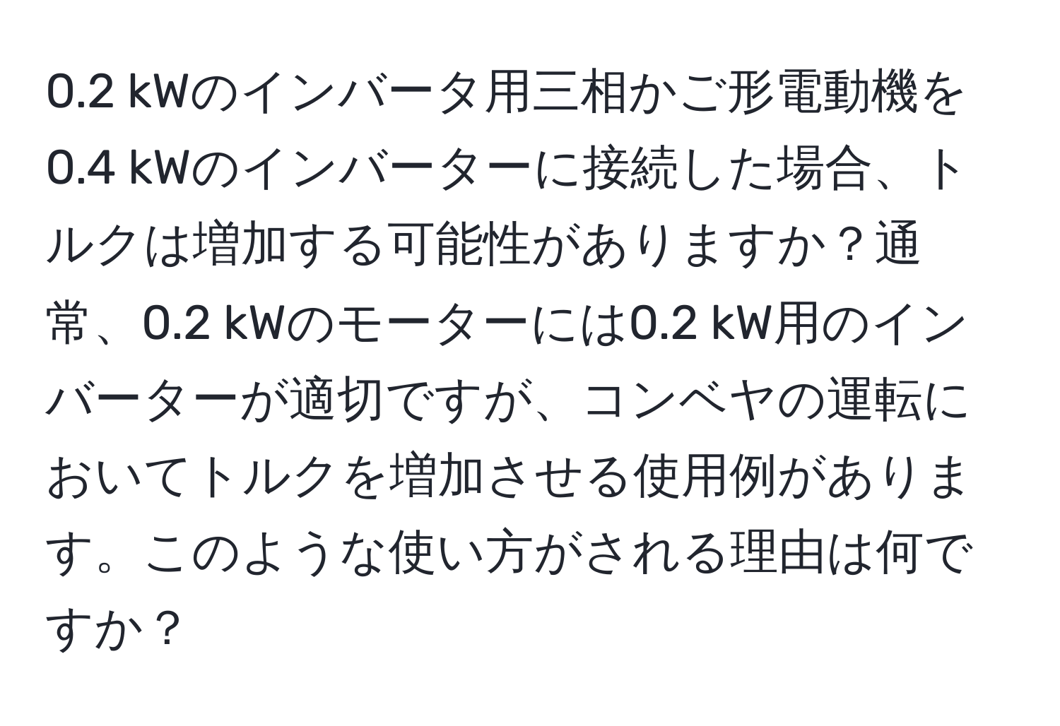 0.2 kWのインバータ用三相かご形電動機を0.4 kWのインバーターに接続した場合、トルクは増加する可能性がありますか？通常、0.2 kWのモーターには0.2 kW用のインバーターが適切ですが、コンベヤの運転においてトルクを増加させる使用例があります。このような使い方がされる理由は何ですか？