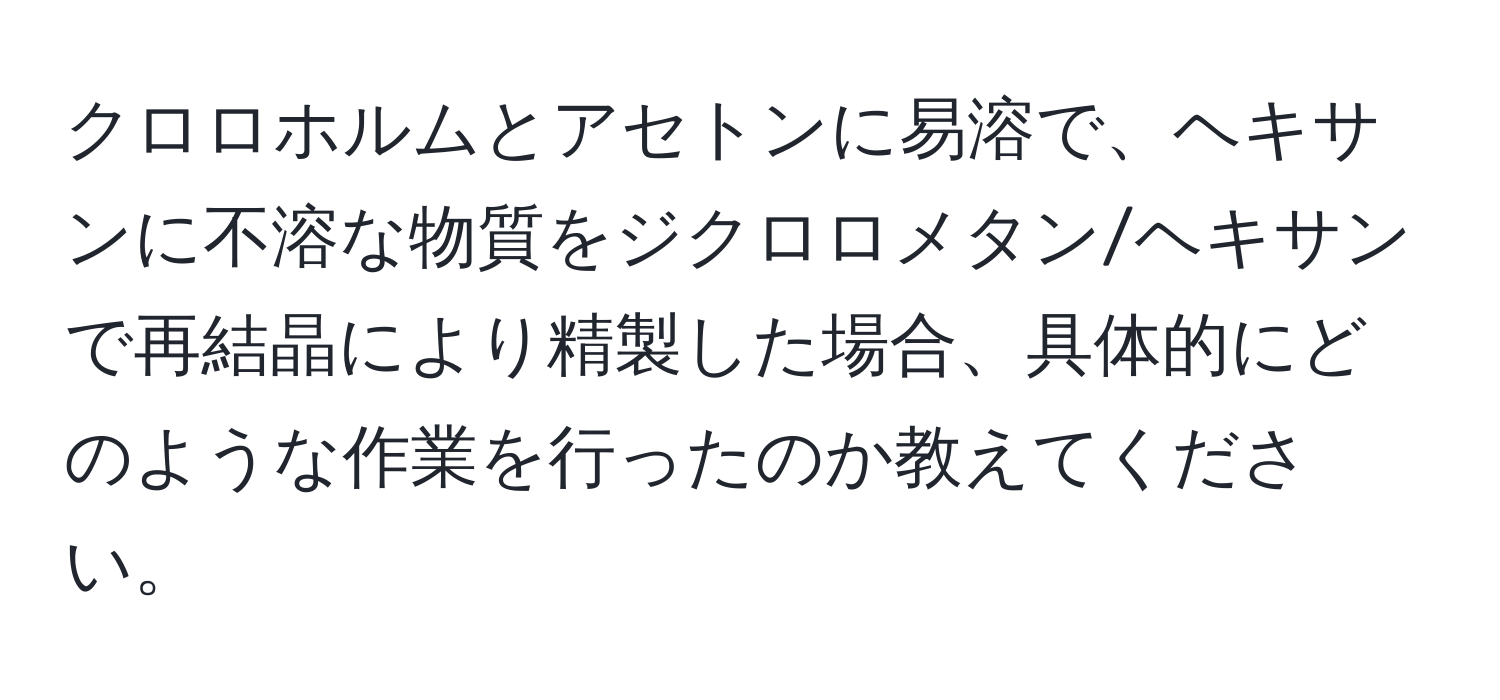 クロロホルムとアセトンに易溶で、ヘキサンに不溶な物質をジクロロメタン/ヘキサンで再結晶により精製した場合、具体的にどのような作業を行ったのか教えてください。