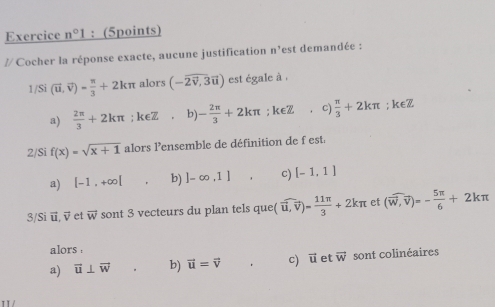 Exercice n°1 : (5points)
// Cocher la réponse exacte, aucune justification n^3 est demandée :
1/Si (vector u,vector v)= π /3 +2kπ alors (-overline 2overline v,3overline u) est égale à ,
a)  2π /3 +2kπ. k∈ Z b - 2π /3 +2kπ; k∈Z c)  π /3 +2kπ; keZ
2/Si f(x)=sqrt(x+1) alors l'ensemble de définition de f est
a) |-1,+∈fty [ b) ]-∈fty ,1] c) [-1,1]
3/Si vector u, vector v et vector w sont 3 vecteurs du plan tels que (widehat u,vector v)= 11π /3 +2kπ et (vector w,vector v)=- 5π /6 +2kπ
alors
a) vector u⊥ vector w b) vector u=vector v c) vector u et vector w sont colinéaires
π /