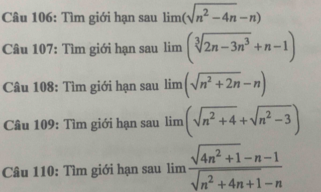 Tìm giới hạn sau lim (sqrt(n^2-4n)-n)
Câu 107: Tìm giới hạn sau lim (sqrt[3](2n-3n^3)+n-1)
Câu 108: Tìm giới hạn sau lim (sqrt(n^2+2n)-n)
Câu 109: Tìm giới hạn sau limlimits (sqrt(n^2+4)+sqrt(n^2-3))
Câu 110: Tìm giới hạn sau limlimits  (sqrt(4n^2+1)-n-1)/sqrt(n^2+4n+1)-n 