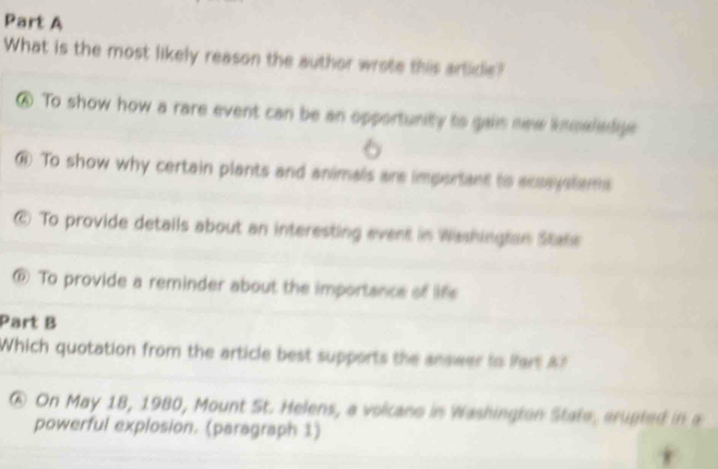 What is the most likely reason the author wrote this artide?
⑥ To show how a rare event can be an opportunity to gais new insaladge 
6
⑥ To show why certain plants and animals are important to acsaystems
© To provide details about an interesting event in Washingian State
⑥ To provide a reminder about the importance of life
Part B
Which quotation from the article best supports the answer tn Part A
@ On May 18, 1980, Mount St. Helens, a volicano in Washington State, arugted in a
powerful explosion. (paragraph 1)