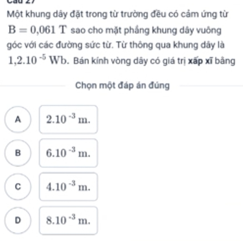 Một khung dây đặt trong từ trường đều có cảm ứng từ
B=0,061T sao cho mặt phầng khung dây vuông
góc với các đường sức từ. Từ thông qua khung dây là
1,2.10^(-5) 17 Vb. Bán kính vòng dây có giá trị xấp xĩ bằng
Chọn một đáp án đúng
A 2.10^(-3)m.
B 6.10^(-3)m.
C 4.10^(-3)m.
D 8.10^(-3)m.