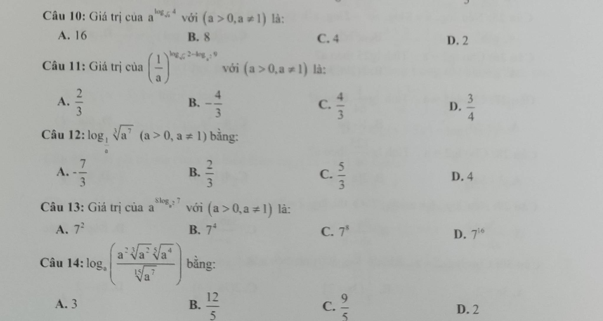 Giá trị của a^(log _sqrt(a))4 với (a>0,a!= 1) là:
A. 16 B. 8 C. 4
D. 2
Câu 11: Giá trị của ( 1/a )^log _sqrt(a)2-log _a=9 với (a>0,a!= 1) là:
A.  2/3  - 4/3   4/3 
B.
C.
D.  3/4 
Câu 12: log _ 1/a sqrt[3](a^7)(a>0,a!= 1) bằng:
B.
C.
A. - 7/3   2/3   5/3  D. 4
Câu 13: Giá trị của a^(Slog _a^2)7 với (a>0,a!= 1) là:
A. 7^2 B. 7^4 C. 7^8
D. 7^(16)
□ 
Câu 14 :log _a( (a^(-3)sqrt[5](a^2)sqrt[5](a^4))/sqrt[14](a^7) ) bằng:
-
A. 3 B.  12/5  C.  9/5 
D. 2