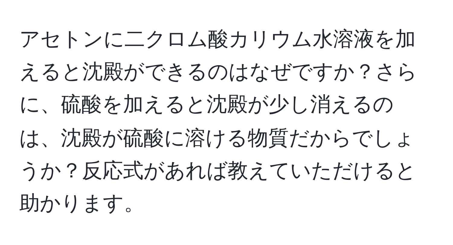 アセトンに二クロム酸カリウム水溶液を加えると沈殿ができるのはなぜですか？さらに、硫酸を加えると沈殿が少し消えるのは、沈殿が硫酸に溶ける物質だからでしょうか？反応式があれば教えていただけると助かります。