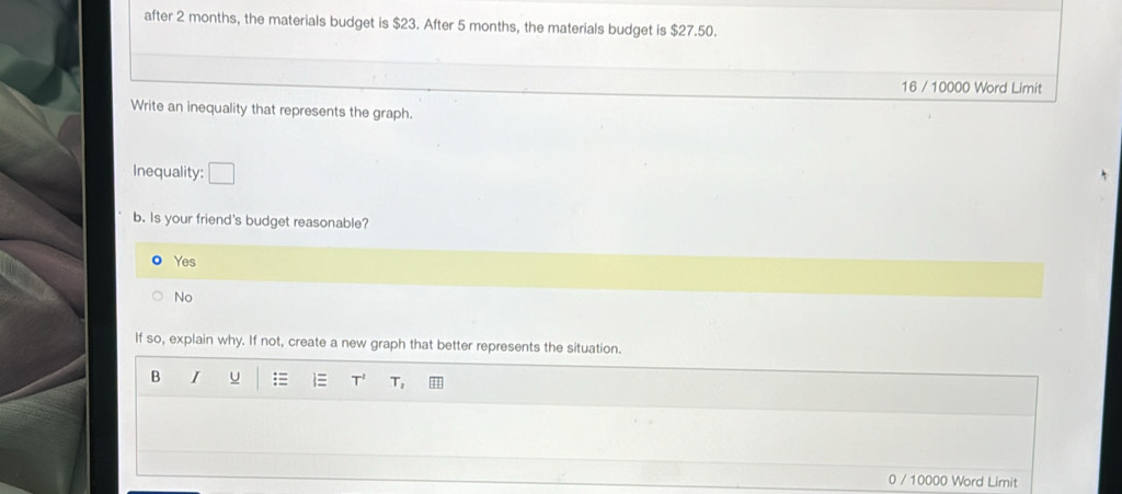 after 2 months, the materials budget is $23. After 5 months, the materials budget is $27.50.
16 / 10000 Word Limit
Write an inequality that represents the graph.
Inequality: □ 
b. Is your friend's budget reasonable?
Yes
No
If so, explain why. If not, create a new graph that better represents the situation.
B I U = T^2 T_1
0 / 10000 Word Limit