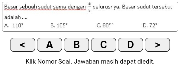 Besar sebuah sudut sama dengan  4/5  pelurusnya. Besar sudut tersebut
adalah ....
A. 110° B. 105° C. 80° D. 72° < A B C D
Klik Nomor Soal. Jawaban masih dapat diedit.