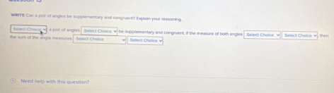 WRTTE Can a pair of angles be supplementary and congruent? Explain your reasoning. 
Sifect Choice a pair of angles Sefect Chalos be supplementary and congruent, If the measure of both anglies 
the sur of the angle measures Select Cholce Select Choice w Select Chnéne Seect Cai n , then 
Need help with this question?