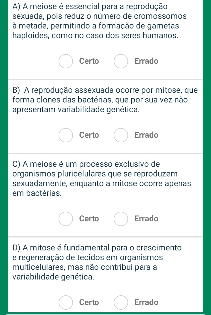 A) A meiose é essencial para a reprodução
sexuada, pois reduz o número de cromossomos
à metade, permitindo a formação de gametas
haploides, como no caso dos seres humanos.
Certo Errado
B) A reprodução assexuada ocorre por mitose, que
forma clones das bactérias, que por sua vez não
apresentam variabilidade genética.
Certo Errado
C) A meiose é um processo exclusivo de
organismos pluricelulares que se reproduzem
sexuadamente, enquanto a mitose ocorre apenas
em bactérias.
Certo Errado
D) A mitose é fundamental para o crescimento
e regeneração de tecidos em organismos
multicelulares, mas não contribui para a
variabilidade genética.
Certo Errado