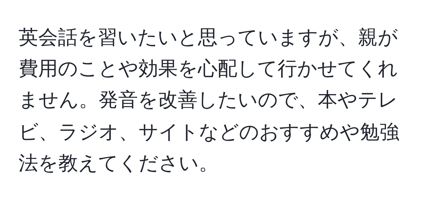 英会話を習いたいと思っていますが、親が費用のことや効果を心配して行かせてくれません。発音を改善したいので、本やテレビ、ラジオ、サイトなどのおすすめや勉強法を教えてください。