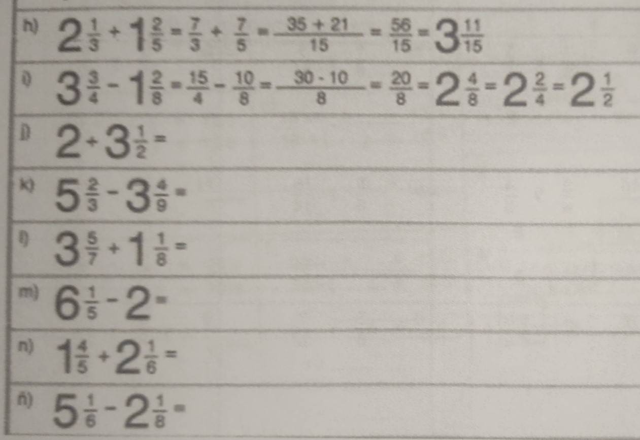 2 1/3 +1 2/5 = 7/3 + 7/5 = (35+21)/15 = 56/15 =3 11/15 
0 3 3/4 -1 2/8 = 15/4 - 10/8 = (30-10)/8 = 20/8 =2 4/8 =2 2/4 =2 1/2 
D 2+3 1/2 =
k) 5 2/3 -3 4/9 =
3 5/7 +1 1/8 =
m) 6 1/5 -2= 
n) 1 4/5 +2 1/6 =
ñ) 5 1/6 -2 1/8 =