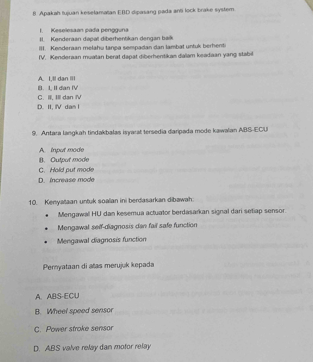 Apakah tujuan keselamatan EBD dipasang pada anti lock brake system.
I. Keselesaan pada pengguna
II. Kenderaan dapat diberhentikan dengan baik
III. Kenderaan melahu tanpa sempadan dan lambat untuk berhenti
IV. Kenderaan muatan berat dapat diberhentikan dalam keadaan yang stabil
A. I,II dan III
B. I, II dan IV
C. II, III dan IV
D. II, IV dan I
9. Antara langkah tindakbalas isyarat tersedia daripada mode kawalan ABS-ECU
A. Input mode
B. Output mode
C. Hold put mode
D. Increase mode
10. Kenyataan untuk soalan ini berdasarkan dibawah:
Mengawal HU dan kesemua actuator berdasarkan signal dari setiap sensor.
Mengawal self-diagnosis dan fail safe function
Mengawal diagnosis function
Pernyataan di atas merujuk kepada
A. ABS-ECU
B. Wheel speed sensor
C. Power stroke sensor
D. ABS valve relay dan motor relay