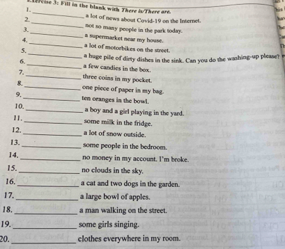 his 
_ ercise 3: Fill in the blank with There is/There are. The 
2. a lot of news about Covid-19 on the Internet. 
ha 
not so many people in the park today. 
3._ a supermarket near my house. 
., 
n 
_ 
4. _a lot of motorbikes on the street. 
5. 
a huge pile of dirty dishes in the sink. Can you do the washing-up please? 
6. _a few candies in the box. 
7._ three coins in my pocket. 
8._ one piece of paper in my bag. 
9,_ ten oranges in the bowl. 
10._ a boy and a girl playing in the yard. 
11._ some milk in the fridge. 
12._ a lot of snow outside. 
13. _some people in the bedroom. 
14. _no money in my account. I’m broke. 
15._ no clouds in the sky. 
16._ a cat and two dogs in the garden. 
17. _a large bowl of apples. 
_ 
18. a man walking on the street. 
19._ some girls singing. 
20._ clothes everywhere in my room.
