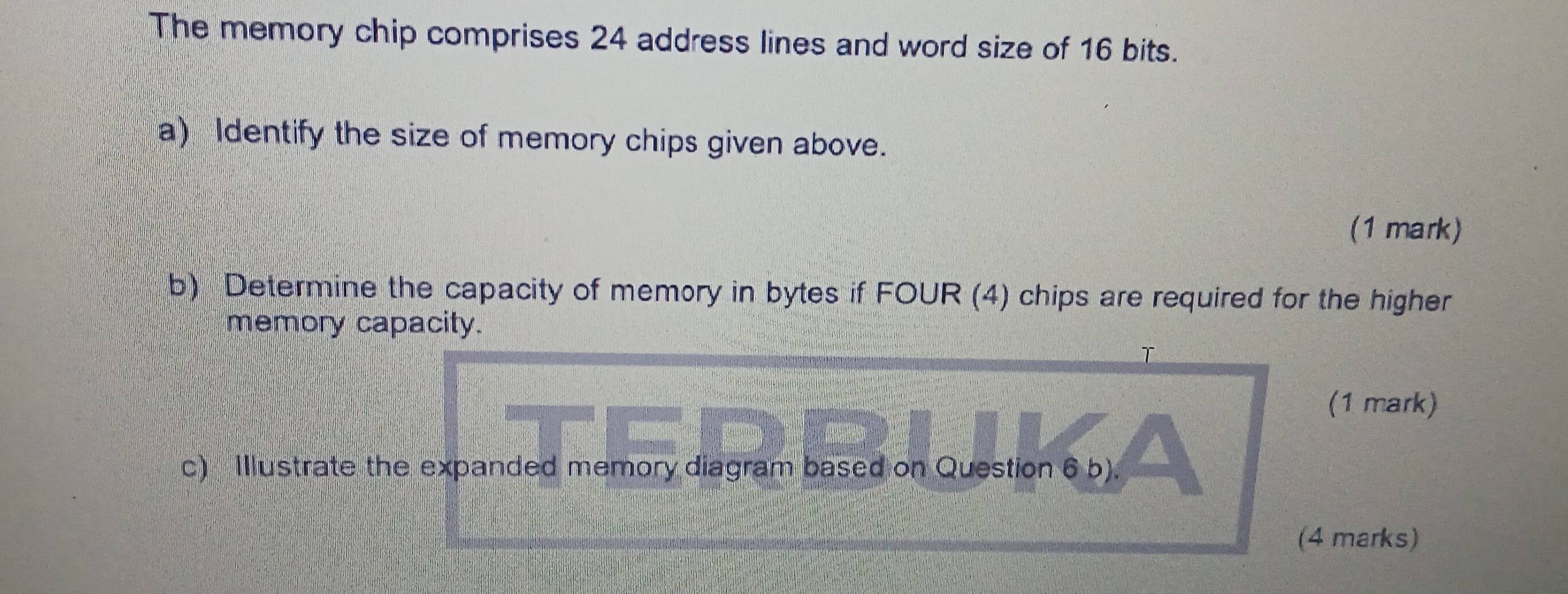 The memory chip comprises 24 address lines and word size of 16 bits. 
a) Identify the size of memory chips given above. 
(1 mark) 
b) Determine the capacity of memory in bytes if FOUR (4) chips are required for the higher 
memory capacity. 
T 
(1 mark) 
c) Illustrate the expanded memory diagram based on Question 6 b). 
(4 marks)