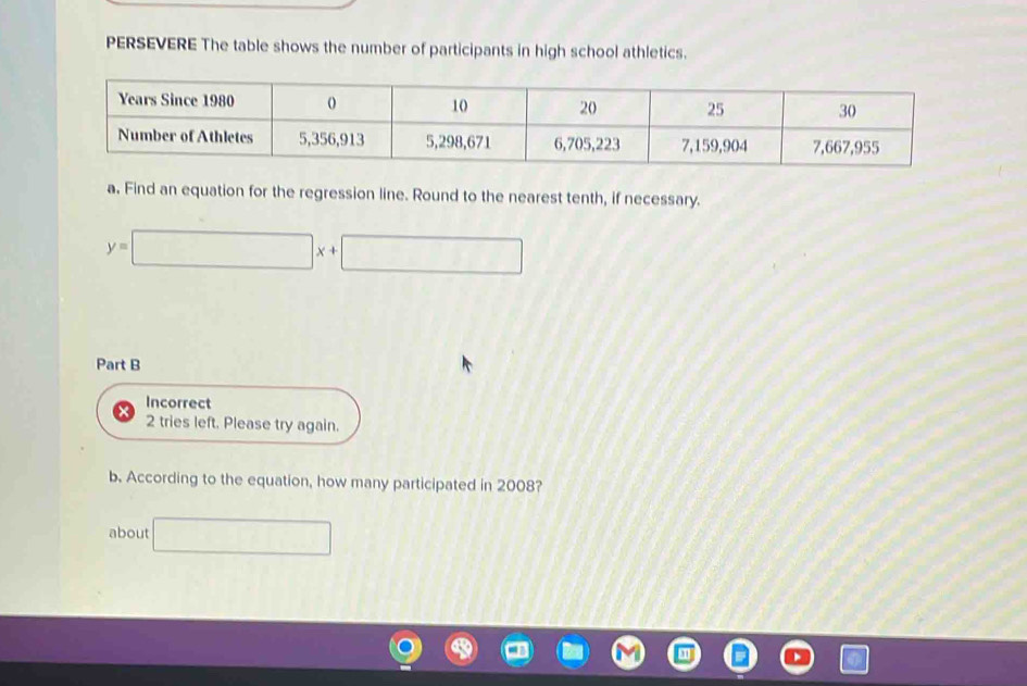 PERSEVERE The table shows the number of participants in high school athletics. 
a. Find an equation for the regression line. Round to the nearest tenth, if necessary.
y=□ x+□
Part B 
Incorrect 
2 tries left. Please try again. 
b. According to the equation, how many participated in 2008? 
about □