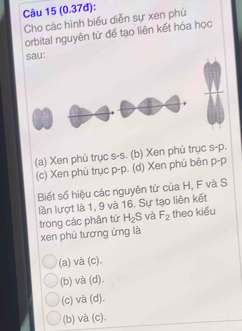 (0.37đ):
Cho các hình biểu diễn sự xen phủ
orbital nguyên tử để tạo liên kết hóa học
sau:
(a) Xen phủ trục s-s. (b) Xen phủ trục s- p.
(c) Xen phủ trục p-p. (d) Xen phủ bên p- p
Biết số hiệu các nguyên tử của H, F và S
lần lượt là 1, 9 và 16. Sự tạo liên kết
trong các phân tử H_2S 6 và F_2 theo kiểu
xen phủ tương ứng là
(a) và (c).
(b) và (d).
(c) và (d).
(b) và (c).