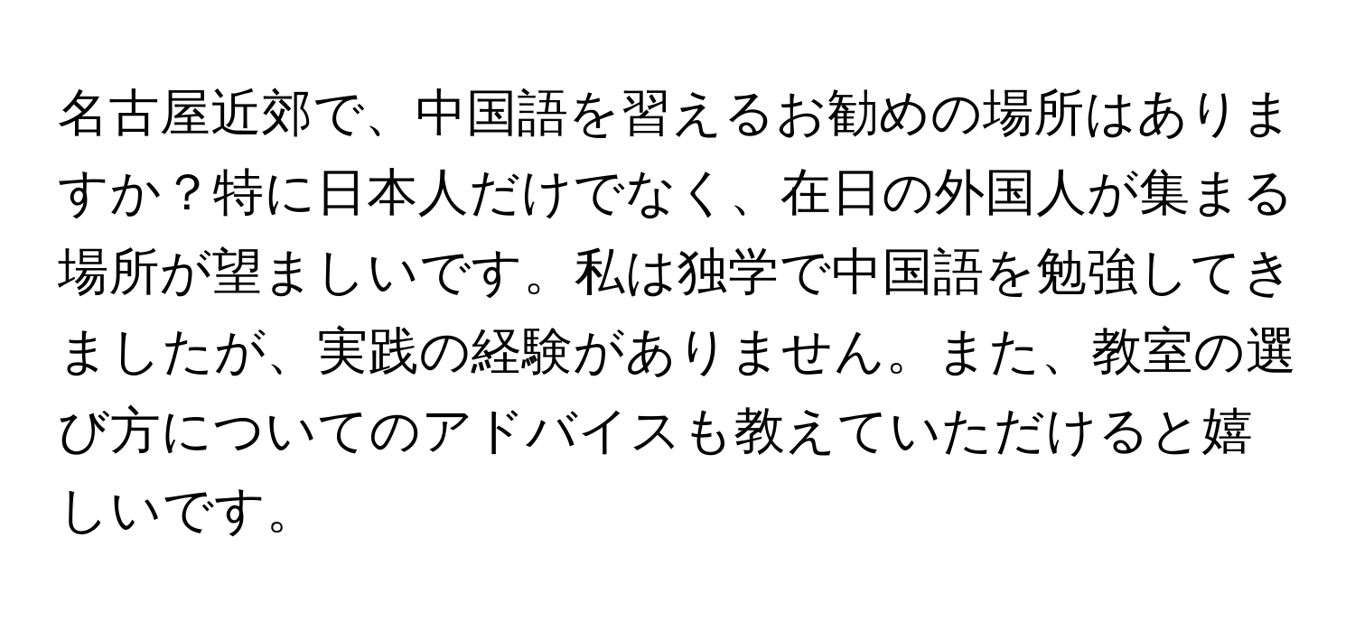 名古屋近郊で、中国語を習えるお勧めの場所はありますか？特に日本人だけでなく、在日の外国人が集まる場所が望ましいです。私は独学で中国語を勉強してきましたが、実践の経験がありません。また、教室の選び方についてのアドバイスも教えていただけると嬉しいです。