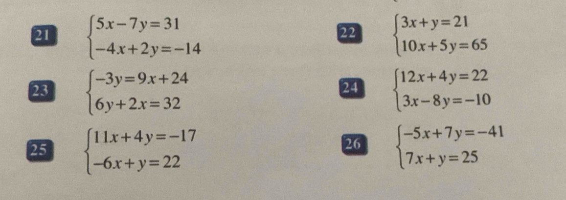 21 beginarrayl 5x-7y=31 -4x+2y=-14endarray. beginarrayl 3x+y=21 10x+5y=65endarray.
22 
23 beginarrayl -3y=9x+24 6y+2x=32endarray. beginarrayl 12x+4y=22 3x-8y=-10endarray.
24 
25 beginarrayl 11x+4y=-17 -6x+y=22endarray. beginarrayl -5x+7y=-41 7x+y=25endarray.
26