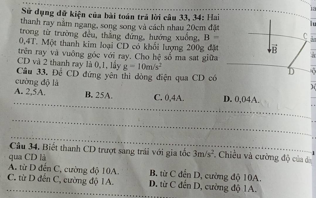 1a
Sử dụng dữ kiện của bài toán trả lời câu 33, 34: Hai
thanh ray nằm ngang, song song và cách nhau 20cm đặt
lu
trong từ trường đều, thẳng đứng, hướng xuống, B=
Car
0,4T. Một thanh kim loại CD có khối lượng 200g đặt
trên ray và vuông góc với ray. Cho hệ số ma sat giữa
a
CD và 2 thanh ray là 0,1, lấy g=10m/s^2
_
Câu 33. Để CD đứng yên thì dòng điện qua CD có
cường độ là
)(
_
A. 2,5A. B. 25A. C. 0,4A. D. 0,04A.
_
_
Câu 34. Biết thanh CD trượt sang trái với gia tốc 3m/s^2.  Chiều và cường độ của dòn
qua CD là
A. từ D đến C, cường độ 10A. B. từ C đến D, cường độ 10A.
_C. từ D đến C, cường độ 1A. D. từ C đến D, cường độ 1A.