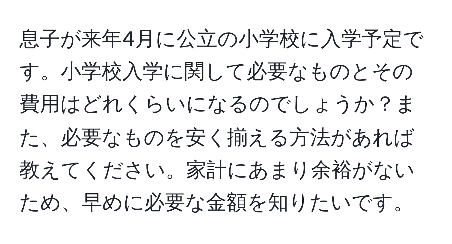 息子が来年4月に公立の小学校に入学予定です。小学校入学に関して必要なものとその費用はどれくらいになるのでしょうか？また、必要なものを安く揃える方法があれば教えてください。家計にあまり余裕がないため、早めに必要な金額を知りたいです。