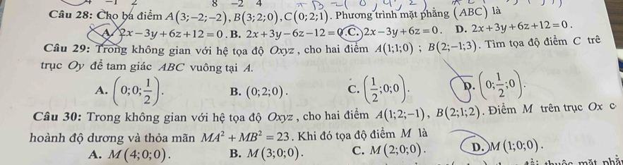 8 -2 4
Câu 28: Cho ba điểm A(3;-2;-2), B(3;2;0), C(0;2;1). Phương trình mặt phẳng (ABC) là
a 2x-3y+6z+12=0. B. 2x+3y-6z-12=0 C 2x-3y+6z=0. D. 2x+3y+6z+12=0. 
Câu 29: Trong không gian với hệ tọa độ Oxyz , cho hai điểm A(1;1;0); B(2;-1;3). Tìm tọa độ điểm C trê
trục Oy để tam giác ABC vuông tại A.
A. (0;0; 1/2 ). B. (0;2;0). C. ( 1/2 ;0;0). D. (0; 1/2 ;0). 
Câu 30: Trong không gian với hệ tọa độ Oxyz , cho hai điểm A(1;2;-1), B(2;1;2). Điểm M trên trục Ox c
hoành độ dương và thỏa mãn MA^2+MB^2=23. Khi đó tọa độ điểm M là
A. M(4;0;0). B. M(3;0;0). C. M(2;0;0). D. M(1;0;0). 
m ộ ặ t nhắ: