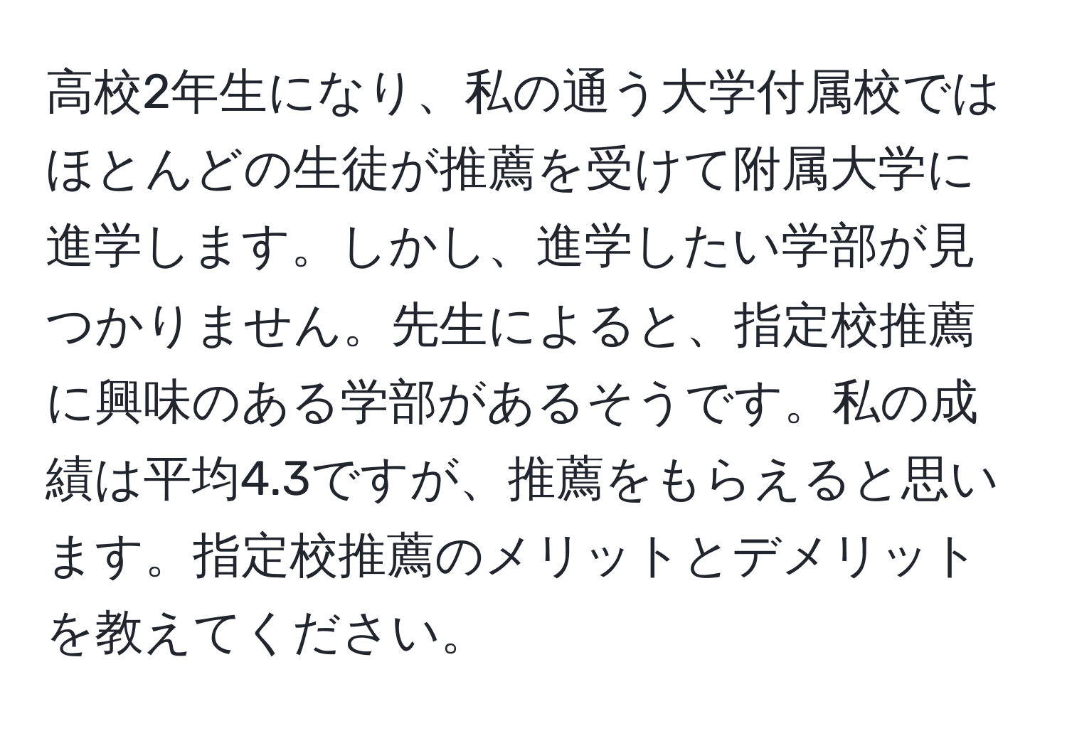 高校2年生になり、私の通う大学付属校ではほとんどの生徒が推薦を受けて附属大学に進学します。しかし、進学したい学部が見つかりません。先生によると、指定校推薦に興味のある学部があるそうです。私の成績は平均4.3ですが、推薦をもらえると思います。指定校推薦のメリットとデメリットを教えてください。