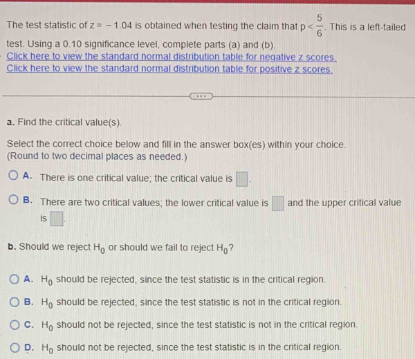 The test statistic of z=-1.04 is obtained when testing the claim that p . This is a left-tailed
test. Using a 0.10 significance level, complete parts (a) and (b).
Click here to view the standard normal distribution table for negative z scores.
Click here to view the standard normal distribution table for positive z scores.
a. Find the critical value(s).
Select the correct choice below and fill in the answer box(es) within your choice.
(Round to two decimal places as needed.)
A. There is one critical value; the critical value is □.
B. There are two critical values; the lower critical value is □ and the upper critical value
is □. 
b. Should we reject H_0 or should we fail to reject H_0 ?
A. H_0 should be rejected, since the test statistic is in the critical region.
B. H_0 should be rejected, since the test statistic is not in the critical region.
C. H_0 should not be rejected, since the test statistic is not in the critical region.
D. H_0 should not be rejected, since the test statistic is in the critical region.