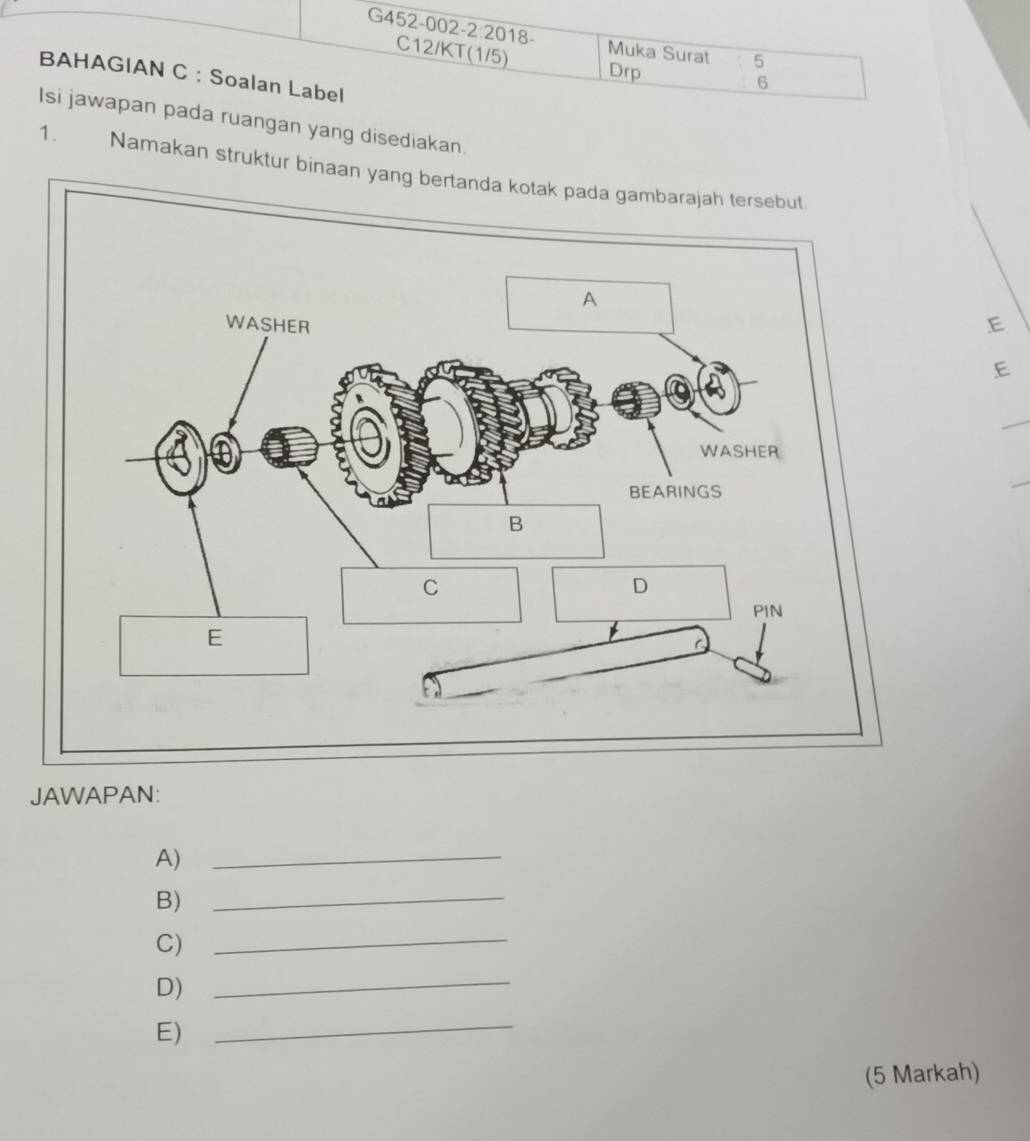 G452-002- 2:2018 . Muka Surat 5 
C12/KT(1/5) 
Drp 6 
BAHAGIAN C : Soalan Label 
Isi jawapan pada ruangan yang disediakan. 
1. Namakan struktur binaan yang bertanda kotak 
E 
E 
_ 
JAWAPAN: 
A)_ 
B)_ 
C) 
_ 
D)_ 
E) 
_ 
(5 Markah)