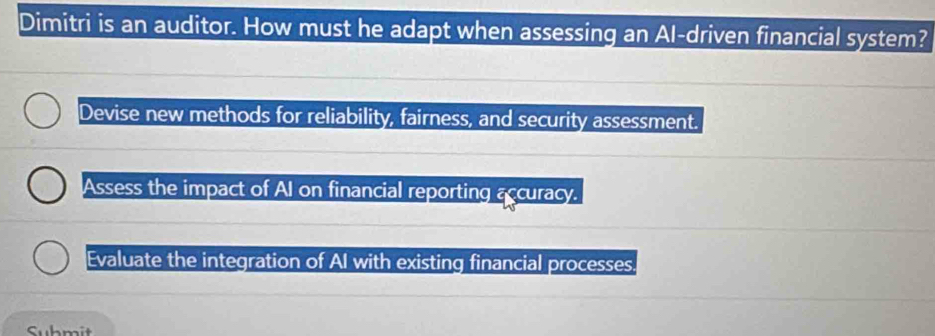 Dimitri is an auditor. How must he adapt when assessing an Al-driven financial system?
Devise new methods for reliability, fairness, and security assessment.
Assess the impact of AI on financial reporting accuracy.
Evaluate the integration of AI with existing financial processes.