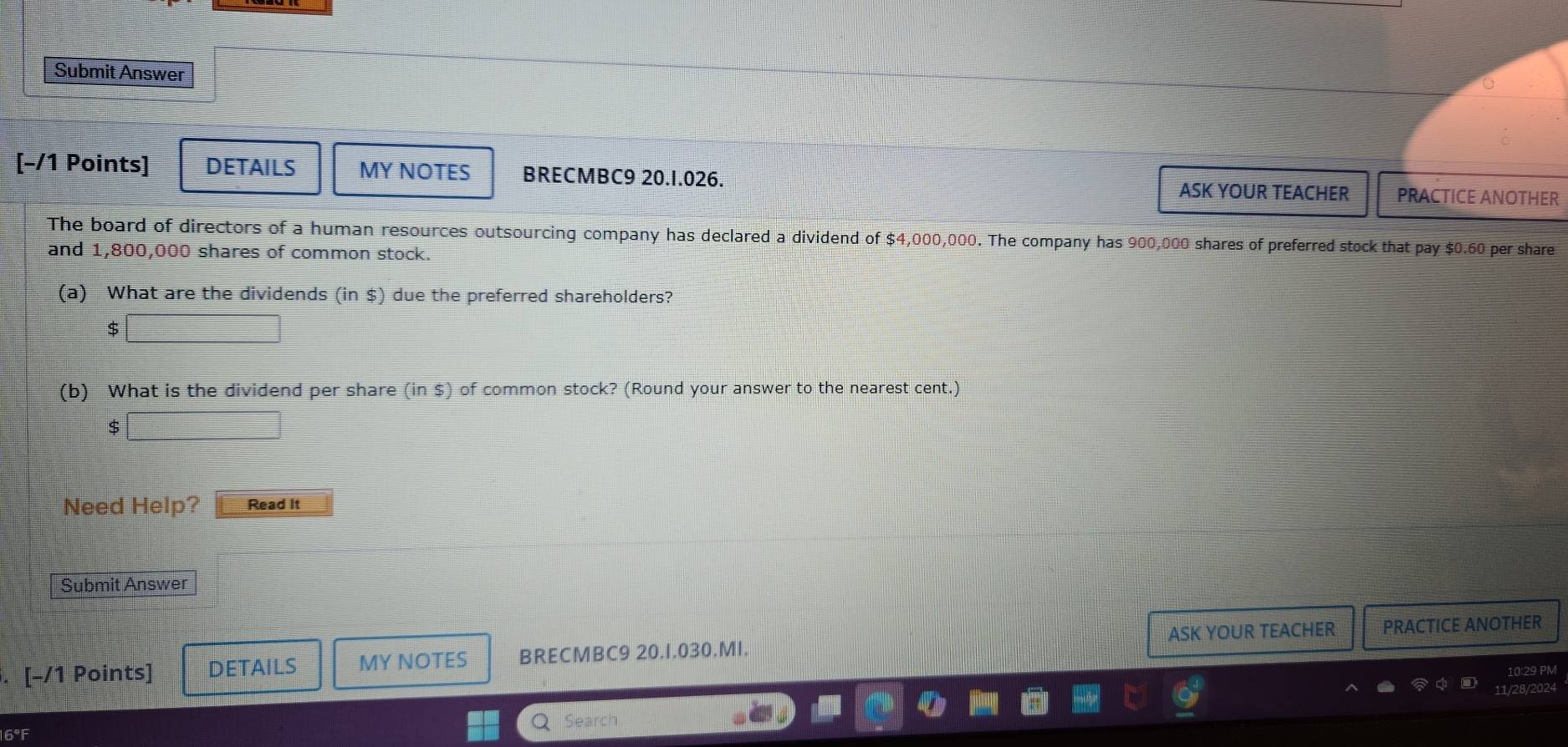 Submit Answer 
[-/1 Points] DETAILS MY NOTES BRECMBC9 20.1.026. 
ASK YOUR TEACHER PRACTICE ANOTHER 
The board of directors of a human resources outsourcing company has declared a dividend of $4,000,000. The company has 900,000 shares of preferred stock that pay $0.60 per share 
and 1,800,000 shares of common stock. 
(a) What are the dividends (in $) due the preferred shareholders?
$
(b) What is the dividend per share (in $) of common stock? (Round your answer to the nearest cent.) 
S 
Need Help? Read It 
Submit Answer 
. [-/1 Points] DETAILS MY NOTES BRECMBC9 20.1.030.MI. ASK YOUR TEACHER PRACTICE ANOTHER 
29 PM 
202 
Search 
16°F