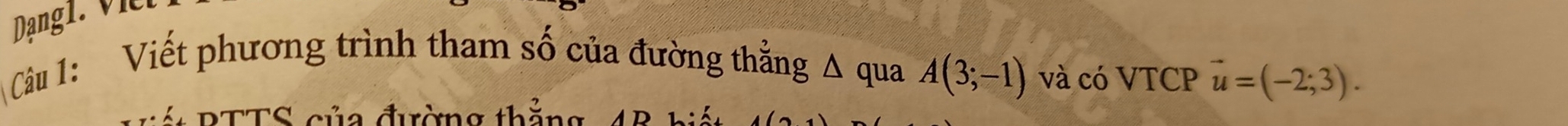 Dang l . V 
Câu 1: Viết phương trình tham số của đường thẳng Δ qua A(3;-1) và có VTCP vector u=(-2;3). 
S BTTS của đường thăn n ·