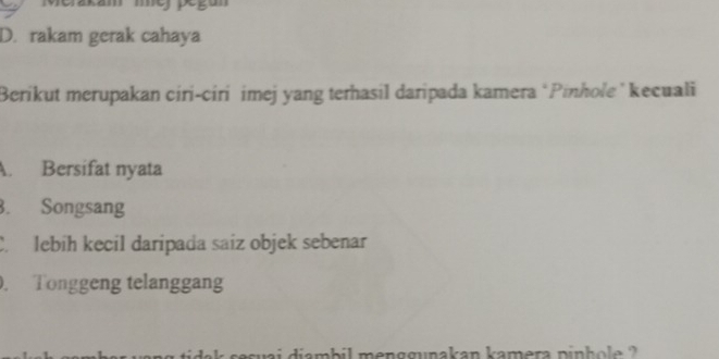 akam mey pegun
D. rakam gerak cahaya
Berikut merupakan ciri-ciri imej yang terhasil daripada kamera ‘Pinhole ’ kecuali
A. Bersifat nyata
3. Songsang
C. lebih kecil daripada saiz objek sebenar
. Tonggeng telanggang
sesuai diamb il men ggunakan kamera p in h