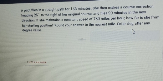 A pilot flies in a straight path for 135 minutes. She then makes a course correction, 
heading 25" to the right of her original course, and flies 90 minutes in the new 
direction. If she maintains a constant speed of 780 miles per hour, how far is she from 
her starting position? Round your answer to the nearest mile. Enter deg after any
degree value. 
CHECK ANSWER