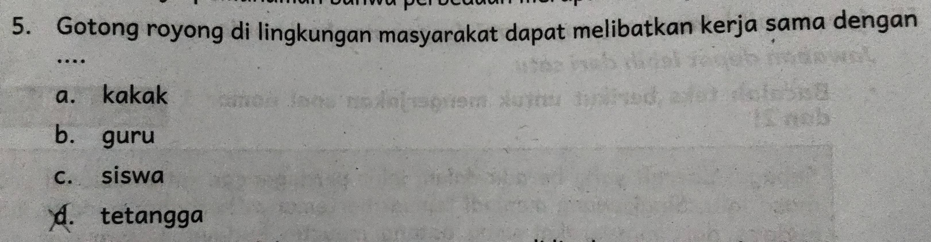 Gotong royong di lingkungan masyarakat dapat melibatkan kerja sama dengan
…
a. kakak
bù guru
c. siswa
d. tetangga