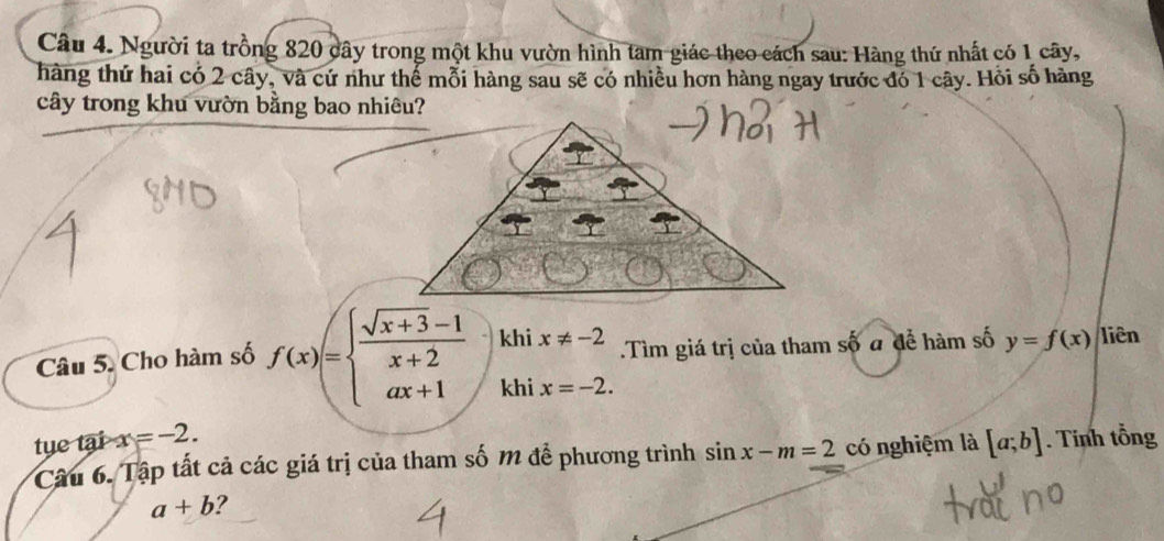 Người ta trồng 820 cây trong một khu vườn hình tam giác theo cách sau: Hàng thứ nhất có 1 cây, 
hàng thứ hai có 2 cây, và cứ như thể mỗi hàng sau sẽ có nhiều hơn hàng ngay trước đó 1 cây. Hồi số hàng 
cây trong khu vườn bằng bao nhiêu? 
Câu 5. Cho hàm số f(x)=beginarrayl  (sqrt(x+3)-1)/x+2  ax+1endarray. khi x!= -2.Tìm giá trị của tham số a để hàm số y=f(x) liên 
khi x=-2. 
tye tại x=-2. 
Câu 6. Tập tất cả các giá trị của tham số M để phương trình sin x-m=2 có nghiệm là [a;b]. Tính tổng
a+b ?