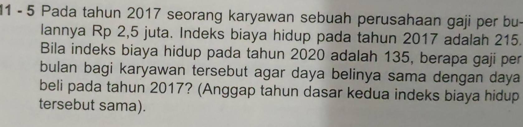 11 - 5 Pada tahun 2017 seorang karyawan sebuah perusahaan gaji per bu- 
lannya Rp 2,5 juta. Indeks biaya hidup pada tahun 2017 adalah 215. 
Bila indeks biaya hidup pada tahun 2020 adalah 135, berapa gaji per 
bulan bagi karyawan tersebut agar daya belinya sama dengan daya 
beli pada tahun 2017? (Anggap tahun dasar kedua indeks biaya hidup 
tersebut sama).