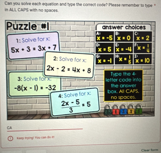 Can you solve each equation and type the correct code? Please remember to type *
in ALL CAPS with no spaces.
Puzzle answer choices
B:
1: Solve for x :
x=-5 x=0 x=2
5x+3=3x+7
D: B^(F_2)x= 1/4 
x=5 x=-4
G
2: Solve for x : x=-1^(H_2)x= 1/5  overset overline xx=10
2x-2=4x+8 Type the 4 -
3: Solve for x : letter code into
-8(x-1)=-32
the answer
4: Solve for x :
box. All CAPS,
 (2x-5)/3 =5
no spaces.
CA
0 Keep trying! You can do it!
Clear form