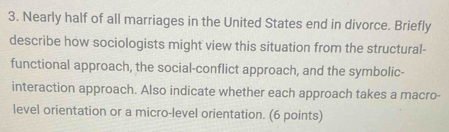 Nearly half of all marriages in the United States end in divorce. Briefly 
describe how sociologists might view this situation from the structural- 
functional approach, the social-conflict approach, and the symbolic- 
interaction approach. Also indicate whether each approach takes a macro- 
level orientation or a micro-level orientation. (6 points)