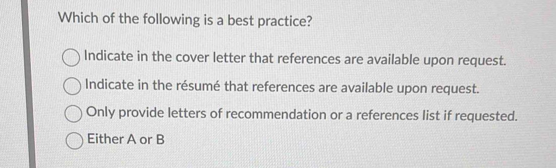 Which of the following is a best practice?
Indicate in the cover letter that references are available upon request.
Indicate in the résumé that references are available upon request.
Only provide letters of recommendation or a references list if requested.
Either A or B