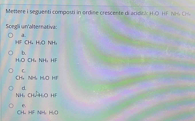 Mettere i seguenti composti in ordine crescente di acidità: H_2O HF NH_3CH_4
Scegli un'alternativa:
a.
HF CF 14 H_2ONH_3
b.
H_2O CH_4 NH_3 -IF
C.
CH_4 NH_3H_2O HF
d.
NH_3CH_4H_2O HF
e.
CH_4 HF NH_3 H_2O