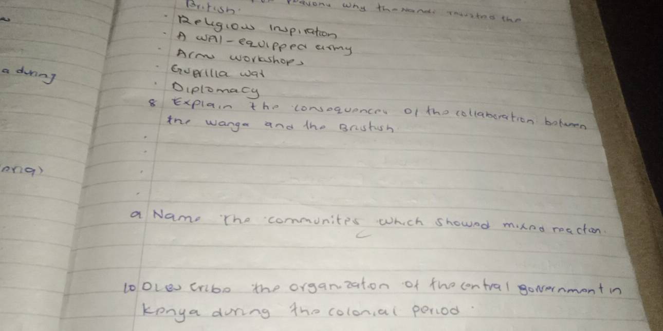 Br.rish 
Peevonu Why therand roavitod the 
Relgiow inopiration 
A wAl- equipped amy 
Arm worshop, 
a dvning 
Everilla wat 
Diplomacy 
8 Explain the convoquence of the collaboration betwen 
the wanga and the Brghsh 
ong) 
a Nam. The communites which showed mnd reaction. 
looLev cribo the organzat. on of the contral goncernmont in 
konga during the colonal poriod.