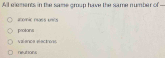 All elements in the same group have the same number of —
atomic mass units
protons
valence electrons
neutrons