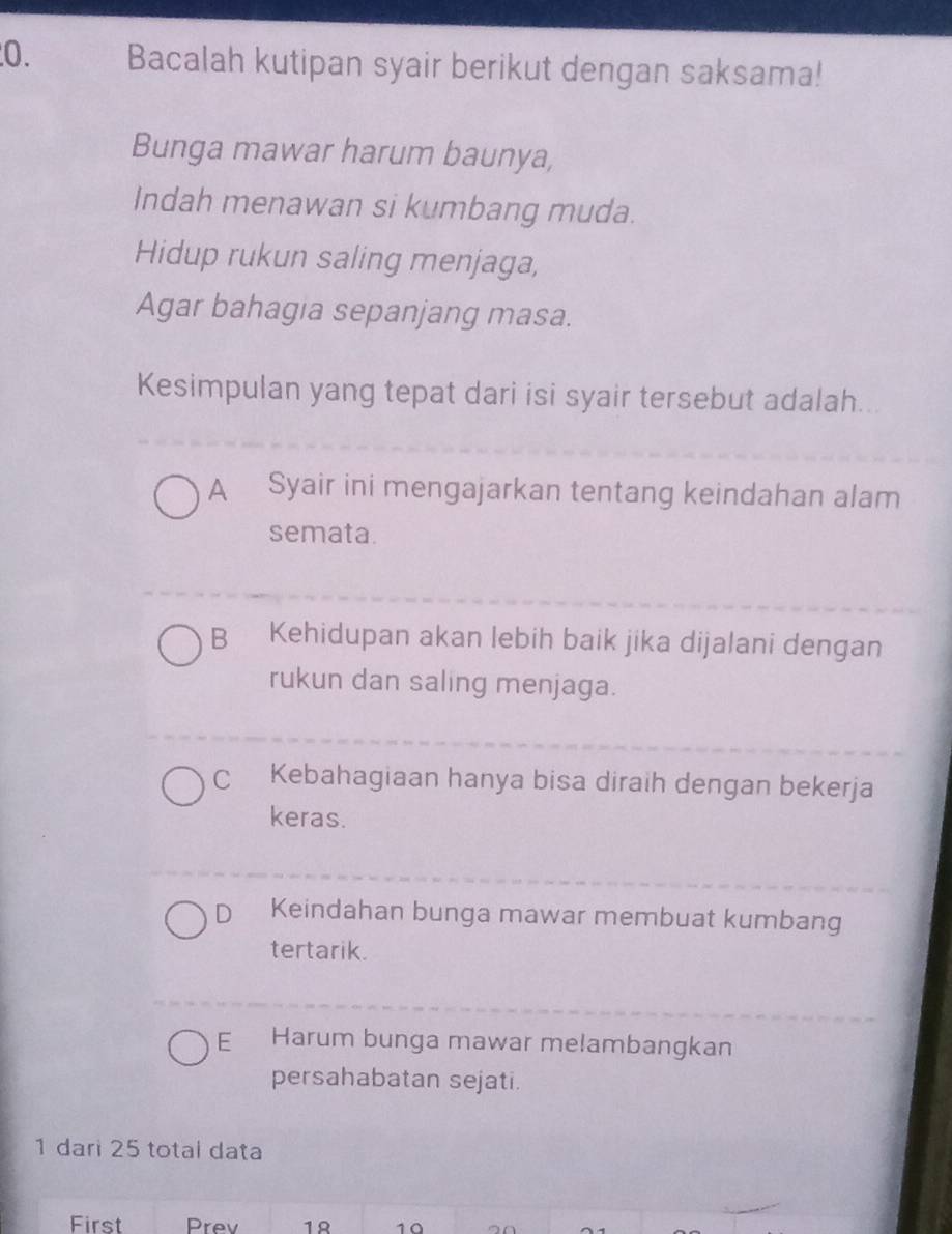 Bacalah kutipan syair berikut dengan saksama!
Bunga mawar harum baunya,
Indah menawan si kumbang muda.
Hidup rukun saling menjaga,
Agar bahagia sepanjang masa.
Kesimpulan yang tepat dari isi syair tersebut adalah...
A Syair ini mengajarkan tentang keindahan alam
semata.
B Kehidupan akan lebih baik jika dijalani dengan
rukun dan saling menjaga.
C Kebahagiaan hanya bisa diraih dengan bekerja
keras.
D Keindahan bunga mawar membuat kumbang
tertarik.
E Harum bunga mawar melambangkan
persahabatan sejati.
1 dari 25 total data
First Prev 1Ω 10