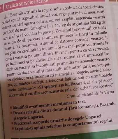 Analiza surselor scrise
*[.] Basarab a trimis la rege o solie vrednică de toată cinstea
ca sã-i spună regelui: «Fiindcă voi, rege și stăpân al meu, v-ați
ostenit cu strângerea oștirii, eu voi răsplăti osteneala voastră
cu 7.000 de mărci de argint [=1.447kg de argint sau 300 kg de
aur, n.a.] și vă voi lăsa în pace și Zeurinul [Severinul], cu toate
ce se țin de el, pe care acum, cu puterea le țineți în mâinile
voastre. Pe deasupra, tributul ce datorez coroanei voastre, il
voi plăti cu credință în tot anul. Și nu mai puțin voi trimite la
curtea voastră pe unul dintre fiii mei, pentru ca să servească
pe banii mei și pe cheltuiala mea, numai să vă întoarceţi în-
dărăt cu pace și să înconjuraţi primejdia persoanelor voastre,
pentru că dacă veniți și mai mulți înlăuntrul țării, nu veți pu-
tea nicidecum să înconjurați primejdia». Regele, auzind aces-
tea, cu mintea trufașă, a izbucnit față de soli cu următoarele
vorbe, zicându-le: «Să spuneți așa lui Bazarad, că el e păstorul
oilor mele și eu, din ascunzișurile sale, de barbă îl voi scoate».”
Cronica pictată de la Viena
Identifică evenimentul menționat în text.
Descrie relațiile dintre domnul Țării Românești, Basarab,
și regele Ungariei.
Precizează scopurile urmărite de regele Ungariei.
Exprimă-ți opinia referitor la comportamentul regelui.