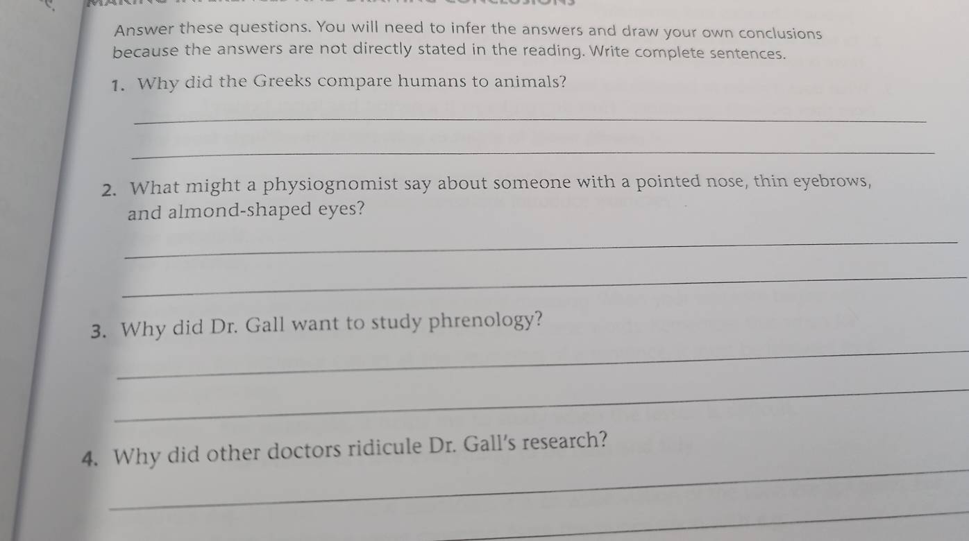 Answer these questions. You will need to infer the answers and draw your own conclusions 
because the answers are not directly stated in the reading. Write complete sentences. 
1. Why did the Greeks compare humans to animals? 
_ 
_ 
2. What might a physiognomist say about someone with a pointed nose, thin eyebrows, 
and almond-shaped eyes? 
_ 
_ 
_ 
3. Why did Dr. Gall want to study phrenology? 
_ 
_ 
4. Why did other doctors ridicule Dr. Gall's research? 
_