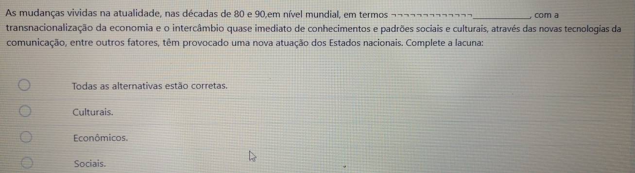 As mudanças vividas na atualidade, nas décadas de 80 e 90,em nível mundial, em termos _, com a
transnacionalização da economia e o intercâmbio quase imediato de conhecimentos e padrões sociais e culturais, através das novas tecnologias da
comunicação, entre outros fatores, têm provocado uma nova atuação dos Estados nacionais. Complete a lacuna:
Todas as alternativas estão corretas.
Culturais.
Econômicos.
Sociais.