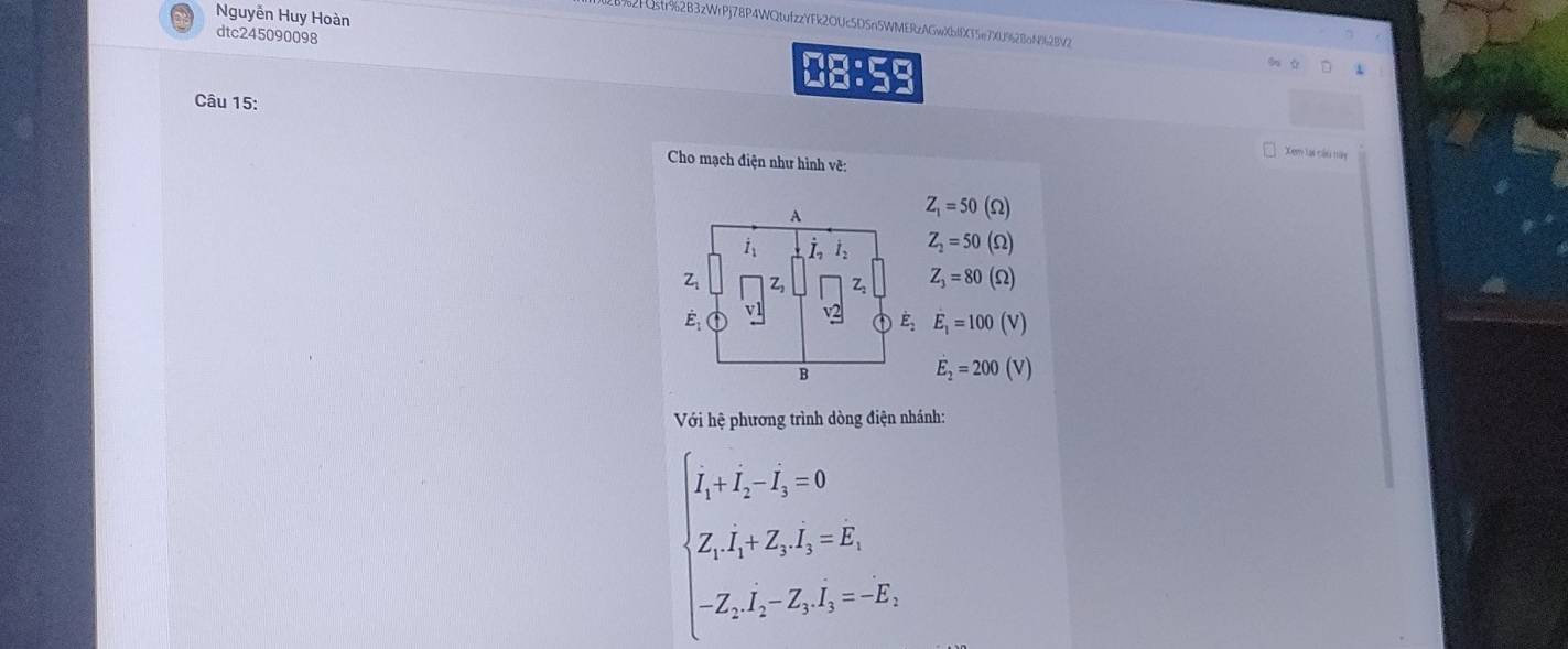 Nguyễn Huy Hoàn
1% 2FQstr92B3zWrPj78P4WQtufzzYFk2OUc5DSn5WMERzAGwXbffXT5e7X0962BaN92BV2
dtc245090098 08:59
Câu 15:
Xem lại cầu tên
Cho mạch điện như hình về:
A
Z_1=50 (Ω)
dot I_1 L dot I_2 Z_2=50 (Ω)
Zi 2 Z: Z_3=80 (Ω)
E_1 (v)
dot E_2 E_1=100
B
E_2=200(V)
Với hệ phương trình dòng điện nhánh:
beginarrayl I_1· I_2-I_1=0 L_1I_2-I_2L_1=V, -Z_2L_1-Z_2L_1=-E_1,endarray.